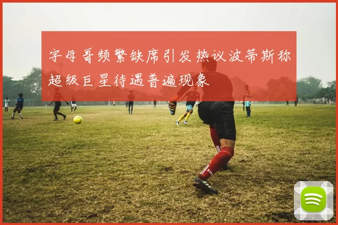 字母哥频繁缺席引发热议波蒂斯称超级巨星待遇普遍现象