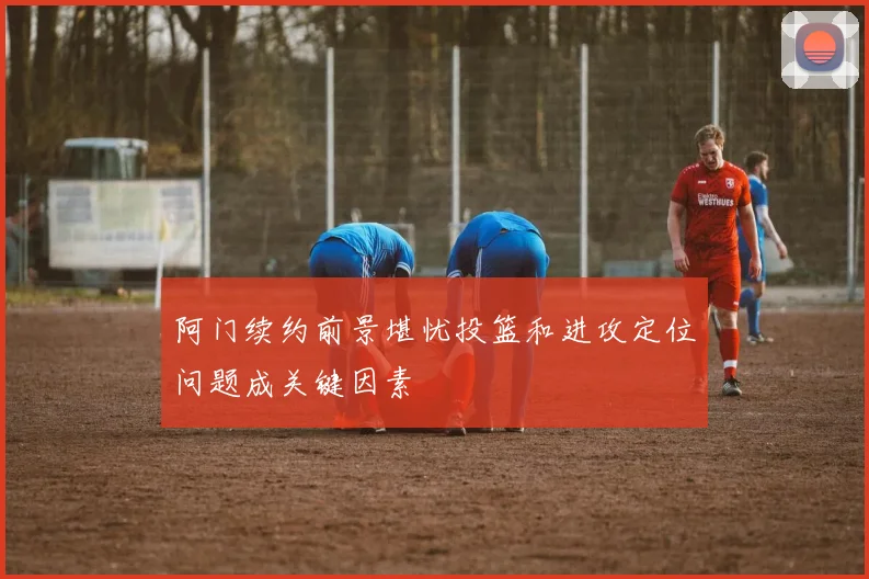阿门续约前景堪忧投篮和进攻定位问题成关键因素