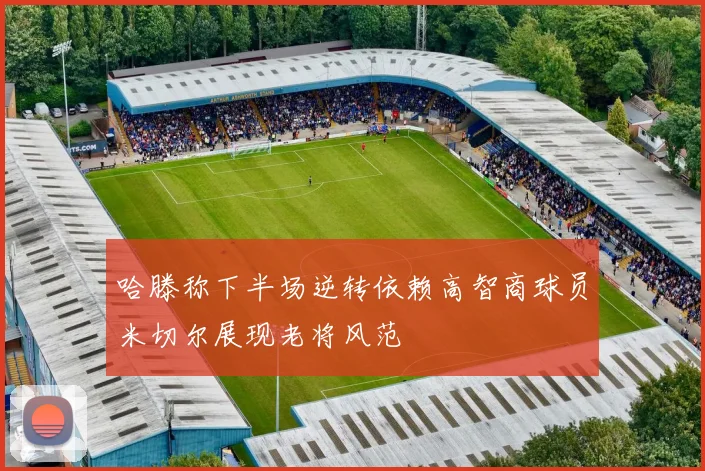 哈滕称下半场逆转依赖高智商球员米切尔展现老将风范