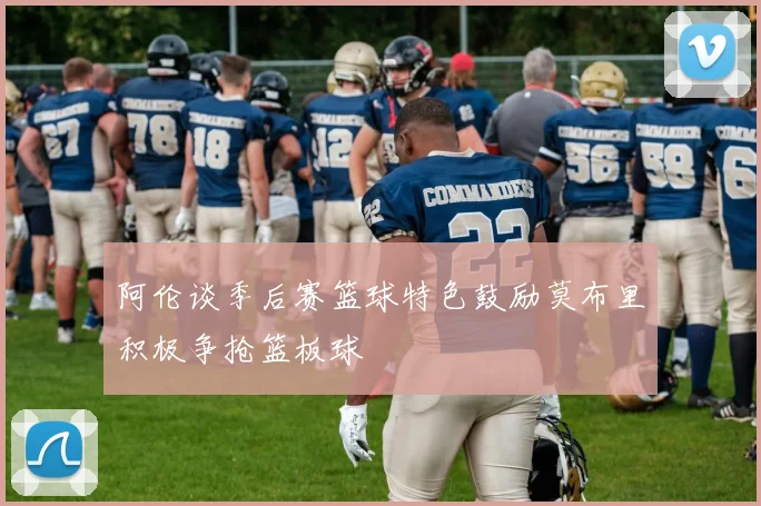 阿伦谈季后赛篮球特色鼓励莫布里积极争抢篮板球