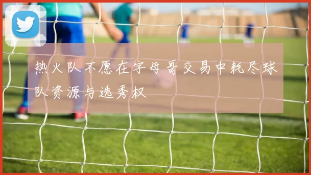 热火队不愿在字母哥交易中耗尽球队资源与选秀权