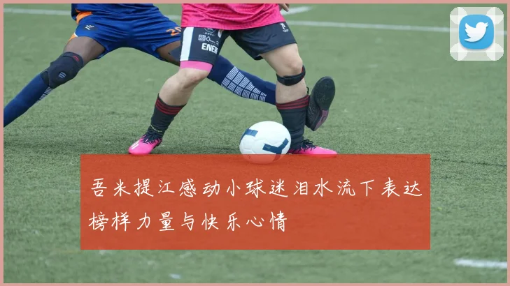 吾米提江感动小球迷泪水流下表达榜样力量与快乐心情