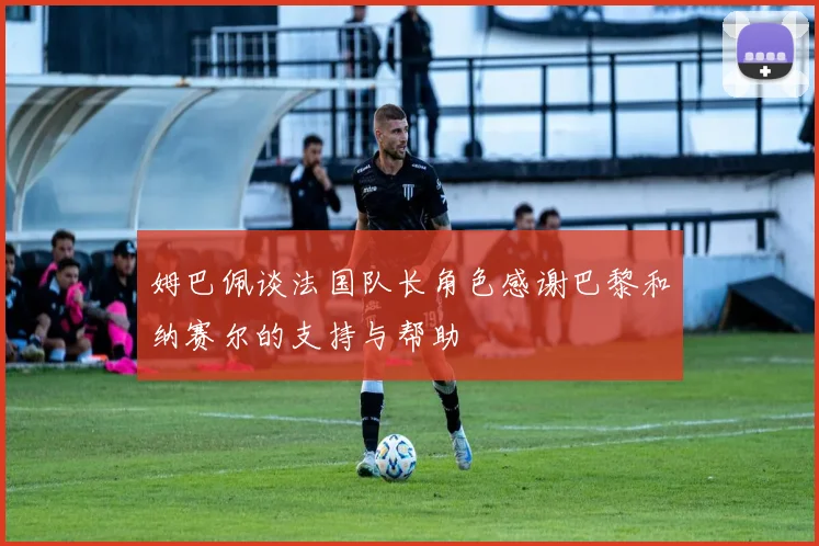 姆巴佩谈法国队长角色感谢巴黎和纳赛尔的支持与帮助