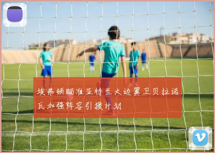 埃弗顿瞄准亚特兰大边翼卫贝拉诺瓦加强阵容引援计划