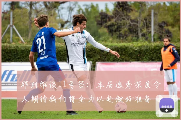 邓利维谈11号签：本届选秀深度令人期待我们将全力以赴做好准备