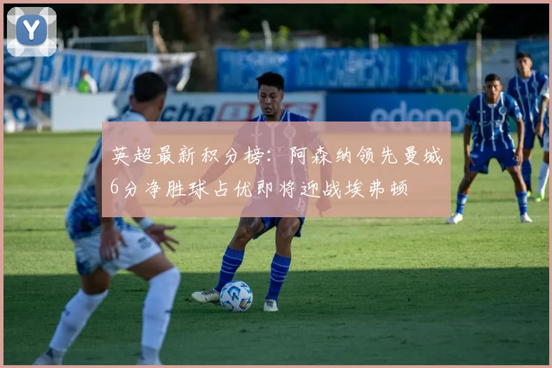 英超最新积分榜：阿森纳领先曼城6分净胜球占优即将迎战埃弗顿