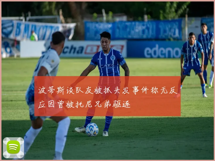 波蒂斯谈队友被抓头发事件称无反应因曾被托尼兄弟驱逐